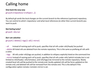 Calling	
  home	
  
	
  
Give	
  back	
  the	
  easy	
  way	
  
git	
  push	
  [<repository>	
  [<refspec>...]]	
  
	
  
By	
  default	
  git	
  sends	
  the	
  local	
  changes	
  on	
  the	
  current	
  branch	
  to	
  the	
  reference	
  (upstream)	
  repository.	
  
You	
  can	
  control	
  to	
  which	
  <repository>	
  and	
  what	
  local	
  references	
  (ie	
  other	
  then	
  current	
  branch)	
  you	
  
want	
  to	
  push.	
  
	
  
Not	
  feeling	
  lucky?	
  
git	
  push	
  -­‐-­‐dry-­‐run	
  
	
  
But	
  I	
  am	
  selec-ve	
  
git	
  push	
  [-­‐-­‐delete]	
  [-­‐-­‐tags]	
  [-­‐-­‐all]	
  [-­‐-­‐mirror]	
  
	
  
-­‐-­‐all	
  	
  	
  	
  	
  	
  	
  	
  Instead	
  of	
  naming	
  each	
  ref	
  to	
  push,	
  speciﬁes	
  that	
  all	
  refs	
  under	
  refs/heads/	
  be	
  pushed	
  
-­‐-­‐delete	
  All	
  listed	
  refs	
  are	
  deleted	
  from	
  the	
  remote	
  repository.	
  This	
  is	
  the	
  same	
  as	
  preﬁxing	
  all	
  refs	
  with	
  
a	
  colon.	
  
-­‐-­‐tags	
  	
  	
  	
  	
  All	
  refs	
  under	
  refs/tags	
  are	
  pushed,	
  in	
  addi=on	
  to	
  refspecs	
  explicitly	
  listed	
  on	
  the	
  command	
  line	
  
-­‐-­‐mirror	
  Instead	
  of	
  naming	
  each	
  ref	
  to	
  push,	
  speciﬁes	
  that	
  all	
  refs	
  under	
  refs/	
  (which	
  includes	
  but	
  is	
  not	
  
limited	
  to	
  refs/heads/,	
  refs/remotes/,	
  and	
  refs/tags/)	
  be	
  mirrored	
  to	
  the	
  remote	
  repository.	
  Newly	
  
created	
  local	
  refs	
  will	
  be	
  pushed	
  to	
  the	
  remote	
  end,	
  locally	
  updated	
  refs	
  will	
  be	
  force	
  updated	
  on	
  the	
  
remote	
  end,	
  and	
  deleted	
  refs	
  will	
  be	
  removed	
  from	
  the	
  remote	
  end.	
  This	
  is	
  the	
  default	
  if	
  the	
  
conﬁgura=on	
  op=on	
  remote.<remote>.mirror	
  is	
  set.	
  
 