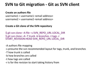 Create	
  an	
  authors	
  ﬁle	
  
username1	
  =	
  username1	
  <email	
  address>	
  
username2	
  =	
  username2	
  <email	
  address>	
  
	
  
Create	
  a	
  Git	
  clone	
  of	
  the	
  SVN	
  repository	
  
	
  
$	
  git	
  svn	
  clone	
  –A	
  ﬁle	
  –s	
  SVN_REPO_URL	
  LOCAL_DIR	
  
$	
  git	
  svn	
  clone	
  –A	
  -­‐T	
  trunk	
  -­‐b	
  branches	
  -­‐t	
  tags	
  -­‐r	
  
START_REVISION:HEAD	
  SVN_REPO_URL	
  LOCAL_DIR	
  
	
  
-­‐A	
  authors	
  ﬁle	
  mapping	
  
-­‐s	
  presume	
  the	
  svn	
  recommended	
  layout	
  for	
  tags,	
  trunk,	
  and	
  branches	
  
-­‐T	
  how	
  trunk	
  is	
  called	
  
-­‐b	
  how	
  branches	
  are	
  called	
  
-­‐t	
  how	
  tags	
  are	
  called	
  
-­‐r	
  is	
  for	
  the	
  revision	
  to	
  start	
  taking	
  history	
  from	
  
	
  
SVN	
  to	
  Git	
  migra-on	
  -­‐	
  Git	
  as	
  SVN	
  client	
  
 