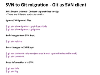 Post	
  import	
  cleanup	
  -­‐	
  Convert	
  tag-­‐branches	
  to	
  tags	
  
-­‐	
  There	
  are	
  diﬀerent	
  scripts	
  to	
  do	
  that	
  
	
  
Ignore	
  SVN	
  ignored	
  ﬁles	
  
	
  
$	
  git	
  svn	
  show-­‐ignore	
  >	
  .git/info/exclude	
  
$	
  git	
  svn	
  show-­‐ignore	
  >	
  .gi=gnore	
  
	
  
Pull	
  changes	
  from	
  SVN	
  Repo	
  
	
  
$	
  git	
  svn	
  rebase	
  
	
  
Push	
  changes	
  to	
  SVN	
  Repo	
  
	
  
$	
  git	
  svn	
  dcommit	
  -­‐-­‐dry-­‐run	
  (ensures	
  it	
  ends	
  up	
  on	
  the	
  desired	
  branch)	
  
$	
  git	
  svn	
  dcommit	
  
	
  
Repo	
  informa-on	
  a	
  la	
  SVN	
  
	
  
$	
  git	
  svn	
  info	
  
$	
  git	
  svn	
  log	
  
SVN	
  to	
  Git	
  migra-on	
  -­‐	
  Git	
  as	
  SVN	
  client	
  
 