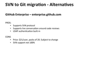 SVN	
  to	
  Git	
  migra-on	
  -­‐	
  Alterna-ves	
  
GitHub	
  Enterprise	
  –	
  enterprise.github.com	
  
PROS:	
  	
  
•  Supports	
  SVN	
  protocol	
  
•  Supports	
  live	
  conversa=on	
  around	
  code	
  reviews	
  
•  LDAP	
  authen=ca=on	
  built-­‐in	
  
	
  
CONS	
  
•  Price:	
  $21/user,	
  packs	
  of	
  20.	
  Subject	
  to	
  change	
  
•  SVN	
  support	
  not	
  100%	
  
 