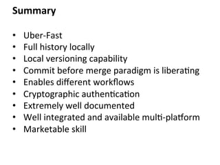 Summary	
  
•  Uber-­‐Fast	
  
•  Full	
  history	
  locally	
  
•  Local	
  versioning	
  capability	
  
•  Commit	
  before	
  merge	
  paradigm	
  is	
  libera=ng	
  	
  
•  Enables	
  diﬀerent	
  workﬂows	
  
•  Cryptographic	
  authen=ca=on	
  
•  Extremely	
  well	
  documented	
  
•  Well	
  integrated	
  and	
  available	
  mul=-­‐platorm	
  
•  Marketable	
  skill	
  
	
  
 
