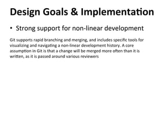 •  Strong	
  support	
  for	
  non-­‐linear	
  development	
  
	
  
Git	
  supports	
  rapid	
  branching	
  and	
  merging,	
  and	
  includes	
  speciﬁc	
  tools	
  for	
  
visualizing	
  and	
  naviga=ng	
  a	
  non-­‐linear	
  development	
  history.	
  A	
  core	
  
assump=on	
  in	
  Git	
  is	
  that	
  a	
  change	
  will	
  be	
  merged	
  more	
  o`en	
  than	
  it	
  is	
  
wricen,	
  as	
  it	
  is	
  passed	
  around	
  various	
  reviewers	
  
	
  
Design	
  Goals	
  &	
  Implementa-on	
  
 