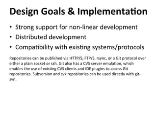 •  Strong	
  support	
  for	
  non-­‐linear	
  development	
  
•  Distributed	
  development	
  
•  Compa=bility	
  with	
  exis=ng	
  systems/protocols	
  
	
  
Repositories	
  can	
  be	
  published	
  via	
  HTTP/S,	
  FTP/S,	
  rsync,	
  or	
  a	
  Git	
  protocol	
  over	
  
either	
  a	
  plain	
  socket	
  or	
  ssh.	
  Git	
  also	
  has	
  a	
  CVS	
  server	
  emula=on,	
  which	
  
enables	
  the	
  use	
  of	
  exis=ng	
  CVS	
  clients	
  and	
  IDE	
  plugins	
  to	
  access	
  Git	
  
repositories.	
  Subversion	
  and	
  svk	
  repositories	
  can	
  be	
  used	
  directly	
  with	
  git-­‐
svn.	
  
Design	
  Goals	
  &	
  Implementa-on	
  
 