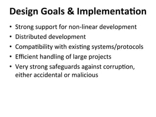 •  Strong	
  support	
  for	
  non-­‐linear	
  development	
  
•  Distributed	
  development	
  
•  Compa=bility	
  with	
  exis=ng	
  systems/protocols	
  
•  Eﬃcient	
  handling	
  of	
  large	
  projects	
  
•  Very	
  strong	
  safeguards	
  against	
  corrup=on,	
  
either	
  accidental	
  or	
  malicious	
  
Design	
  Goals	
  &	
  Implementa-on	
  
 