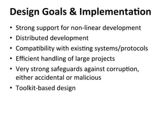 •  Strong	
  support	
  for	
  non-­‐linear	
  development	
  
•  Distributed	
  development	
  
•  Compa=bility	
  with	
  exis=ng	
  systems/protocols	
  
•  Eﬃcient	
  handling	
  of	
  large	
  projects	
  
•  Very	
  strong	
  safeguards	
  against	
  corrup=on,	
  
either	
  accidental	
  or	
  malicious	
  
•  Toolkit-­‐based	
  design	
  
Design	
  Goals	
  &	
  Implementa-on	
  
 