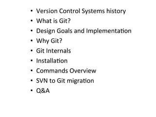 •  Version	
  Control	
  Systems	
  history	
  
•  What	
  is	
  Git?	
  
•  Design	
  Goals	
  and	
  Implementa=on	
  
•  Why	
  Git?	
  
•  Git	
  Internals	
  
•  Installa=on	
  
•  Commands	
  Overview	
  
•  SVN	
  to	
  Git	
  migra=on	
  
•  Q&A	
  
 
