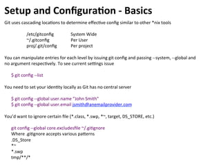 Setup	
  and	
  Conﬁgura-on	
  -­‐	
  Basics	
  
Git	
  uses	
  cascading	
  loca=ons	
  to	
  determine	
  eﬀec=ve	
  conﬁg	
  similar	
  to	
  other	
  *nix	
  tools	
  
	
  
	
  /etc/gitconﬁg 	
  System	
  Wide	
  
	
  ~/.gitconﬁg 	
  Per	
  User	
  
	
  proj/.git/conﬁg 	
  Per	
  project	
  
	
  
You	
  can	
  manipulate	
  entries	
  for	
  each	
  level	
  by	
  issuing	
  git	
  conﬁg	
  and	
  passing	
  -­‐-­‐system,	
  -­‐-­‐global	
  and	
  
no	
  argument	
  respec=vely.	
  To	
  see	
  current	
  seungs	
  issue	
  	
  
	
  
$	
  git	
  conﬁg	
  -­‐-­‐list	
  
	
  
You	
  need	
  to	
  set	
  your	
  iden=ty	
  locally	
  as	
  Git	
  has	
  no	
  central	
  server	
  
	
  
$	
  git	
  conﬁg	
  -­‐-­‐global	
  user.name	
  ”John	
  Smith"	
  	
  
$	
  git	
  conﬁg	
  -­‐-­‐global	
  user.email	
  jsmith@anemailprovider.com	
  
	
  
You’d	
  want	
  to	
  ignore	
  certain	
  ﬁle	
  (*.class,	
  *.swp,	
  *~,	
  target,	
  DS_STORE,	
  etc.)	
  
	
  
git	
  conﬁg	
  -­‐-­‐global	
  core.excludesﬁle	
  ~/.gi=gnore	
  
Where	
  .gi=gnore	
  accepts	
  various	
  pacerns	
  
.DS_Store	
  
*~	
  
*.swp	
  
tmp/**/*	
  
 