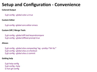 Setup	
  and	
  Conﬁgura-on	
  -­‐	
  Convenience	
  
Colored	
  Output	
  
	
  
$	
  git	
  conﬁg	
  -­‐-­‐global	
  color.ui	
  true	
  
	
  
Custom	
  Editor	
  
	
  
$	
  git	
  conﬁg	
  –global	
  core.editor	
  emacs	
  
	
  
Custom	
  Diﬀ	
  /	
  Merge	
  Tools	
  
	
  
$	
  git	
  conﬁg	
  -­‐-­‐global	
  diﬀ.tool	
  beyondcompare	
  
$	
  git	
  conﬁg	
  -­‐-­‐global	
  di|ool.prompt	
  true	
  
	
  
Aliases	
  
	
  
$	
  git	
  conﬁg	
  -­‐-­‐global	
  alias.compactlog	
  'log	
  -­‐-­‐precy="%h	
  %s"’	
  
$	
  git	
  conﬁg	
  -­‐-­‐global	
  alias.co	
  checkout	
  
$	
  git	
  conﬁg	
  -­‐-­‐global	
  alias.ci	
  commit	
  
	
  
GeWng	
  help	
  
	
  
$	
  git	
  help	
  conﬁg	
  
$	
  git	
  conﬁg	
  –help	
  
$	
  man	
  git-­‐conﬁg	
  
 