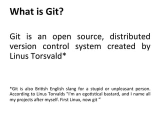Git	
   is	
   an	
   open	
   source,	
   distributed	
  
version	
   control	
   system	
   created	
   by	
  
Linus	
  Torsvald*	
  
	
  
	
  
*Git	
   is	
   also	
   Bri=sh	
   English	
   slang	
   for	
   a	
   stupid	
   or	
   unpleasant	
   person.	
  
According	
  to	
  Linus	
  Torvalds	
  "I'm	
  an	
  ego=s=cal	
  bastard,	
  and	
  I	
  name	
  all	
  
my	
  projects	
  a`er	
  myself.	
  First	
  Linux,	
  now	
  git	
  “	
  
What	
  is	
  Git?	
  
	
  
 