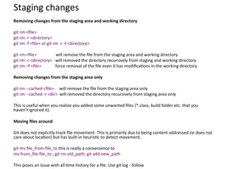 Staging	
  changes	
  
Removing	
  changes	
  from	
  the	
  staging	
  area	
  and	
  working	
  directory	
  
	
  
git	
  rm	
  <ﬁle>	
  
git	
  rm	
  -­‐r	
  <directory>	
  
git	
  rm	
  -­‐f	
  <ﬁle>	
  or	
  git	
  rm	
  -­‐r	
  -­‐f	
  <directory>	
  
	
  
git	
  rm	
  <ﬁle>	
  	
  	
  	
  	
  	
  	
  	
  	
  	
  	
  	
  	
  	
  	
  	
  	
  	
  will	
  remove	
  the	
  ﬁle	
  from	
  the	
  staging	
  area	
  and	
  working	
  directory	
  
git	
  rm	
  -­‐r	
  <directory>	
  	
  	
  will	
  removed	
  the	
  directory	
  recursively	
  from	
  staging	
  and	
  working	
  directory	
  
git	
  rm	
  –f	
  <ﬁle>	
  	
  	
  	
  	
  	
  	
  	
  	
  	
  	
  	
  	
  force	
  removal	
  of	
  the	
  ﬁle	
  even	
  it	
  has	
  modiﬁca=ons	
  in	
  the	
  working	
  directory	
  
	
  
Removing	
  changes	
  from	
  the	
  staging	
  area	
  only	
  
	
  
git	
  rm	
  -­‐-­‐cached	
  <ﬁle>	
  	
  	
  	
  	
  will	
  remove	
  the	
  ﬁle	
  from	
  the	
  staging	
  area	
  only	
  
git	
  rm	
  -­‐-­‐cached	
  -­‐r	
  <dir>	
  	
  will	
  removed	
  the	
  directory	
  recursively	
  from	
  staging	
  area	
  only	
  
	
  
This	
  is	
  useful	
  when	
  you	
  realize	
  you	
  added	
  some	
  unwanted	
  ﬁles	
  (*.class,	
  build	
  folder	
  etc.	
  that	
  you	
  
haven’t	
  ignored	
  it).	
  
	
  
Moving	
  ﬁles	
  around	
  
	
  
Git	
  does	
  not	
  explicitly	
  track	
  ﬁle	
  movement.	
  This	
  is	
  primarily	
  due	
  to	
  being	
  content	
  addressed	
  (ie	
  does	
  not	
  
care	
  about	
  loca=on)	
  but	
  has	
  built-­‐in	
  heuris=c	
  to	
  detect	
  movement.	
  
	
  
git	
  mv	
  ﬁle_from	
  ﬁle_to	
  this	
  is	
  really	
  a	
  convenience	
  to	
  	
  
mv	
  from_ﬁle	
  ﬁle_to	
  ;	
  git	
  rm	
  old_path;	
  git	
  add	
  new_path	
  
	
  
This	
  poses	
  an	
  issue	
  with	
  all	
  =me	
  history	
  for	
  a	
  ﬁle.	
  Use	
  git	
  log	
  -­‐-­‐follow	
  
 