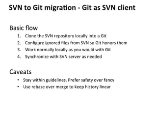 Basic	
  ﬂow	
  
1.  Clone	
  the	
  SVN	
  repository	
  locally	
  into	
  a	
  Git	
  
2.  Conﬁgure	
  ignored	
  ﬁles	
  from	
  SVN	
  so	
  Git	
  honors	
  them	
  
3.  Work	
  normally	
  locally	
  as	
  you	
  would	
  with	
  Git	
  
4.  Synchronize	
  with	
  SVN	
  server	
  as	
  needed	
  
	
  
Caveats	
  
•  Stay	
  within	
  guidelines.	
  Prefer	
  safety	
  over	
  fancy	
  
•  Use	
  rebase	
  over	
  merge	
  to	
  keep	
  history	
  linear	
  
SVN	
  to	
  Git	
  migra-on	
  -­‐	
  Git	
  as	
  SVN	
  client	
  
 