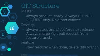 “
14
GIT Structure
Master
- always product-ready. Always GIT PULL
REQUEST only. No direct commit
Develop
- always latest branch before next release.
Always merge / git pull request from
feature branch.
Feature
- New feature: when done, delete this branch
Details: https://nvie.com/posts/a-successful-git-branching-model/
 