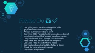 ◇ Use .gitingore to avoid sharing privacy file
◇ git pull before work on anything
◇ Always pull from develop to start
◇ Each ENV (DEV / prod) should belong to one branch
◇ keep branch short life (* except develop / master)
◇ Long live branch don’t diverge (locale commit)
◇ Keep clean and easy to track for everyone
◇ Use Label / Tag if need other to notice
◇ Each feature branch should be follow a ticket
◇ Check the code after pull request
+ continuous integration
Please Do 🙆 ✅
16
 