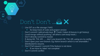 Don’t Don’t ...🙅 ❌
◇ Use GIT as a file storage / NAS
￭ Its keep track of code and project version
◇ Don’t commit / add private keys 🔑 / hash / token (it leaves in git history)
◇ Local merge without pushing ( all others cant keep track )
◇ Don’t directly commit to master
◇ If doing HK, TW, KR , … , don’t one branch HK, TW, KR. using env to config
◇ Don’t open your own branch. Eg. Kelvin branch which is not shareable /
distributed to anyone.
◇ Don’t Pull request / commit if the feature is not done
￭ If we have to, label ‘not complete’
◇ Don’t Commit conflict
17
 