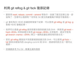 git reﬂog & git fsck 下
• reset, rebase, commit --amend 和 下
⼿手 ⽅方 Git
• git HEAD 會 成下 git reﬂog git log -g
在 HEAD 下
• 對 git reﬂog 在 SHA git reset --
hard <SHA> git merge <SHA> 機
git branch <name> <SHA> ⾃自 下 你
• git reﬂog SHA git fsck --
full 在 dangling commit SHA 對
• ⽤用⼼心 Pro Git - 多
 