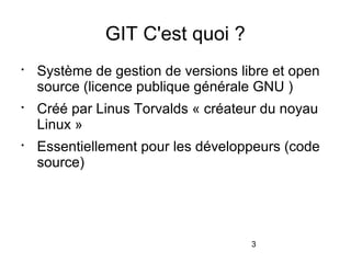 3
GIT C'est quoi ?

Système de gestion de versions libre et open
source (licence publique générale GNU )

Créé par Linus Torvalds « créateur du noyau
Linux »

Essentiellement pour les développeurs (code
source)
 