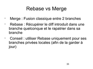 33
Rebase vs Merge

Merge : Fusion classique entre 2 branches

Rebase : Récupérer le diff introduit dans une
branche quelconque et le rapatrier dans sa
branche

Conseil : utiliser Rebase uniquement pour ses
branches privées locales (afin de la garder à
jour)
 