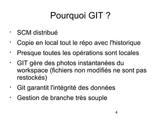 4
Pourquoi GIT ?

SCM distribué

Copie en local tout le répo avec l'historique

Presque toutes les opérations sont locales

GIT gère des photos instantanées du
workspace (fichiers non modifiés ne sont pas
restockés)

Git garantit l'intégrité des données

Gestion de branche très souple
 