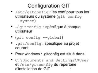 7
Configuration GIT
 /etc/gitconfig : les conf pour tous les
utilisateurs du système (git config
--system)
 ~/.gitconfig : spécifique à chaque
utilisateur
 (git config --global)
 .git/config : spécifique au projet
courant
 Pour windows : .gitconfig est situé dans
 C:Documents and Settings$User
et /etc/gitconfig du répertoire
d'installation de GIT
 
