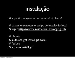 instalação
                     # a partir de agora é no terminal do linux!

                     # baixar e executar o script de instalação local
                     $ wget http://www.cin.ufpe.br/~astm/git/git.sh

                     # ubuntu
                     $ sudo apt-get install git-core
                     # fedora
                     $ su; yum install git


quinta-feira, 19 de maio de 2011
 