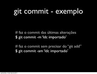 git commit - exemplo

                            # faz o commit das últimas alterações
                            $ git commit -m ‘ldc importado’

                            # faz o commit sem precisar do “git add”
                            $ git commit -am ‘ldc importado’




quinta-feira, 19 de maio de 2011
 