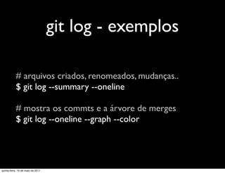 git log - exemplos

           # arquivos criados, renomeados, mudanças..
           $ git log --summary --oneline

           # mostra os commts e a árvore de merges
           $ git log --oneline --graph --color




quinta-feira, 19 de maio de 2011
 