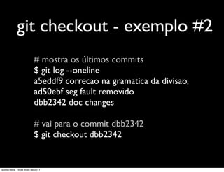 git checkout - exemplo #2
                          # mostra os últimos commits
                          $ git log --oneline
                          a5eddf9 correcao na gramatica da divisao,
                          ad50ebf seg fault removido
                          dbb2342 doc changes

                          # vai para o commit dbb2342
                          $ git checkout dbb2342


quinta-feira, 19 de maio de 2011
 