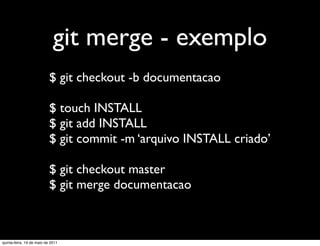 git merge - exemplo
                           $ git checkout -b documentacao

                           $ touch INSTALL
                           $ git add INSTALL
                           $ git commit -m ‘arquivo INSTALL criado’

                           $ git checkout master
                           $ git merge documentacao



quinta-feira, 19 de maio de 2011
 