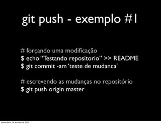 git push - exemplo #1

                      # forçando uma modiﬁcação
                      $ echo “Testando repositorio” >> README
                      $ git commit -am ‘teste de mudanca’

                      # escrevendo as mudanças no repositório
                      $ git push origin master



quinta-feira, 19 de maio de 2011
 