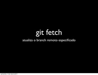 git fetch
                                   atualiza o branch remoto especiﬁcado




quinta-feira, 19 de maio de 2011
 
