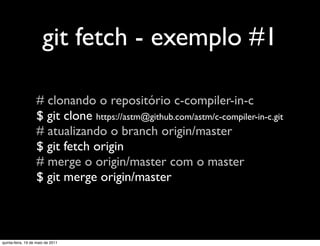 git fetch - exemplo #1

                   # clonando o repositório c-compiler-in-c
                   $ git clone https://astm@github.com/astm/c-compiler-in-c.git
                   # atualizando o branch origin/master
                   $ git fetch origin
                   # merge o origin/master com o master
                   $ git merge origin/master



quinta-feira, 19 de maio de 2011
 