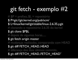 git fetch - exemplo #2
                 # $P = preﬁxo, $L = repositório
                 $ P=git://git.kernel.org/pub/scm/
                 $ L=linux/kernel/git/stable/linux-2.6.35.y.git
                 # clonando o repositório 2.6.35 do kernel
                 $ git clone $P$L
                 # depois de algumas horas.....
                 $ git fetch origin master
                 # mudanças realizadas, comparando com HEAD
                 $ git diff FETCH_HEAD..HEAD
                 # diferença dos dois últimos commits..
                 $ git diff FETCH_HEAD..FETCH_HEADˆ
quinta-feira, 19 de maio de 2011
 