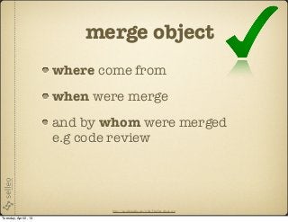 merge object
                       where come from
                       when were merge
                       and by whom were merged
                       e.g code review




                              http://en.wikipedia.org/wiki/File:Yes_check.svg

Tuesday, April 2, 13
 