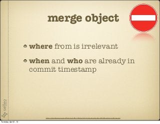 merge object

                       where from is irrelevant
                       when and who are already in
                       commit timestamp




                           http://2.bp.blogspot.com/-dWAyVooVf8E/T3ib0pcyMvI/AAAAAAAAAI4/IcIQbEwsn8A/s1600/no.png

Tuesday, April 2, 13
 