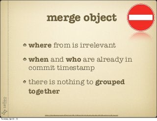 merge object

                       where from is irrelevant
                       when and who are already in
                       commit timestamp
                       there is nothing to grouped
                       together


                           http://2.bp.blogspot.com/-dWAyVooVf8E/T3ib0pcyMvI/AAAAAAAAAI4/IcIQbEwsn8A/s1600/no.png

Tuesday, April 2, 13
 