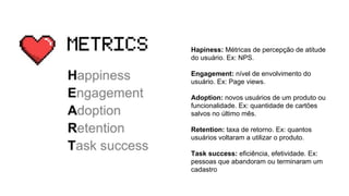 Hapiness: Métricas de percepção de atitude
do usuário. Ex: NPS.
Engagement: nível de envolvimento do
usuário. Ex: Page views.
Adoption: novos usuários de um produto ou
funcionalidade. Ex: quantidade de cartões
salvos no último mês.
Retention: taxa de retorno. Ex: quantos
usuários voltaram a utilizar o produto.
Task success: eficiência, efetividade. Ex:
pessoas que abandoram ou terminaram um
cadastro
 