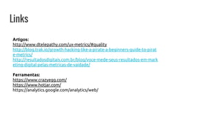 Links
Artigos:
http://www.dtelepathy.com/ux-metrics/#quality
http://blog.trak.io/growth-hacking-like-a-pirate-a-beginners-guide-to-pirat
e-metrics/
http://resultadosdigitais.com.br/blog/voce-mede-seus-resultados-em-mark
eting-digital-pelas-metricas-de-vaidade/
Ferramentas:
https://www.crazyegg.com/
https://www.hotjar.com/
https://analytics.google.com/analytics/web/
 