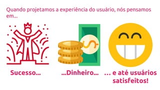 Sucesso... ...Dinheiro... … e até usuários
satisfeitos!
Quando projetamos a experiência do usuário, nós pensamos
em...
 