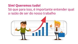 Sim! Queremos tudo!
Só que para isso, é importante entender qual
a razão de ser do nosso trabalho
 