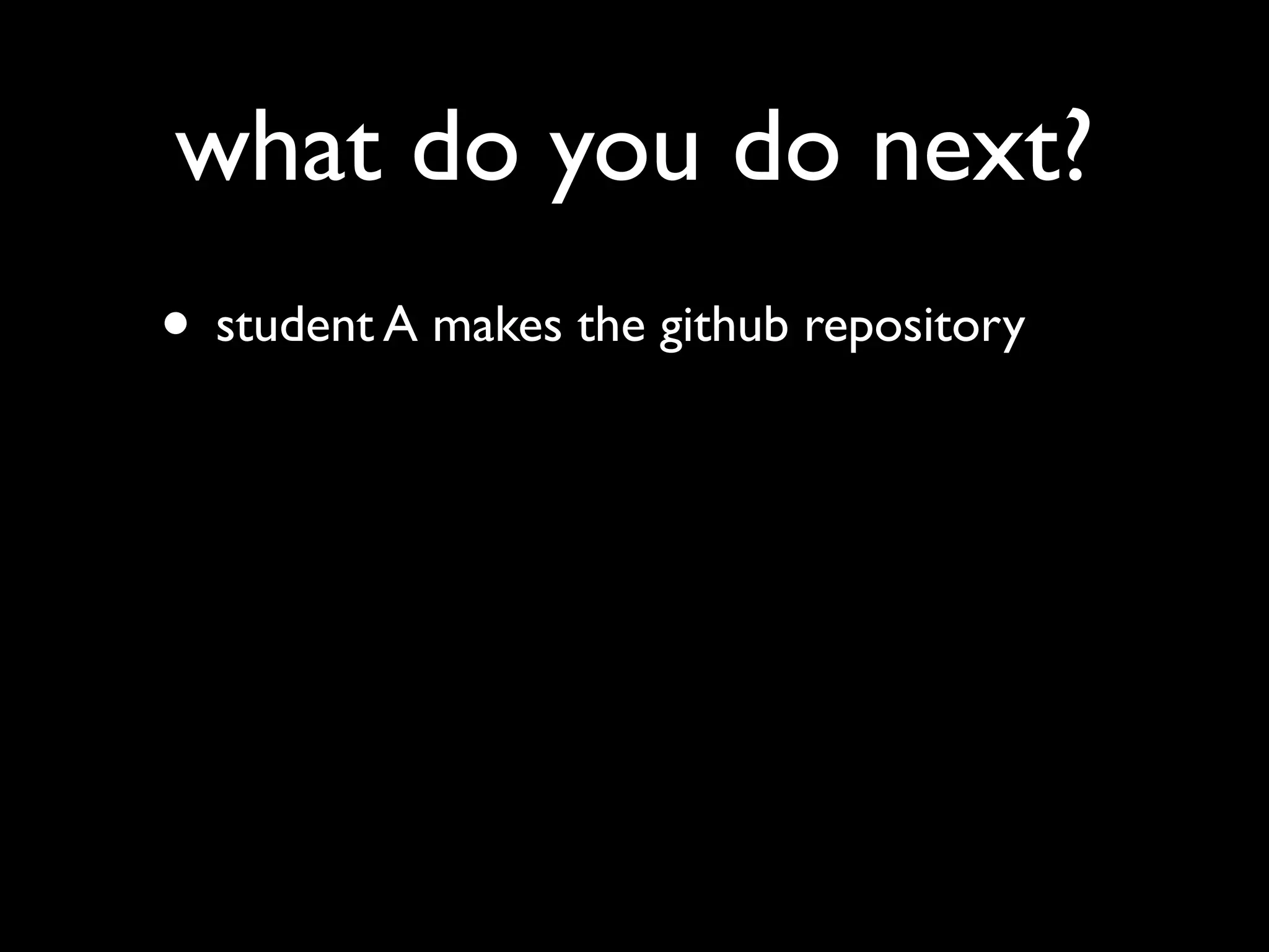 what do you do next?
• student A makes the github repository
 