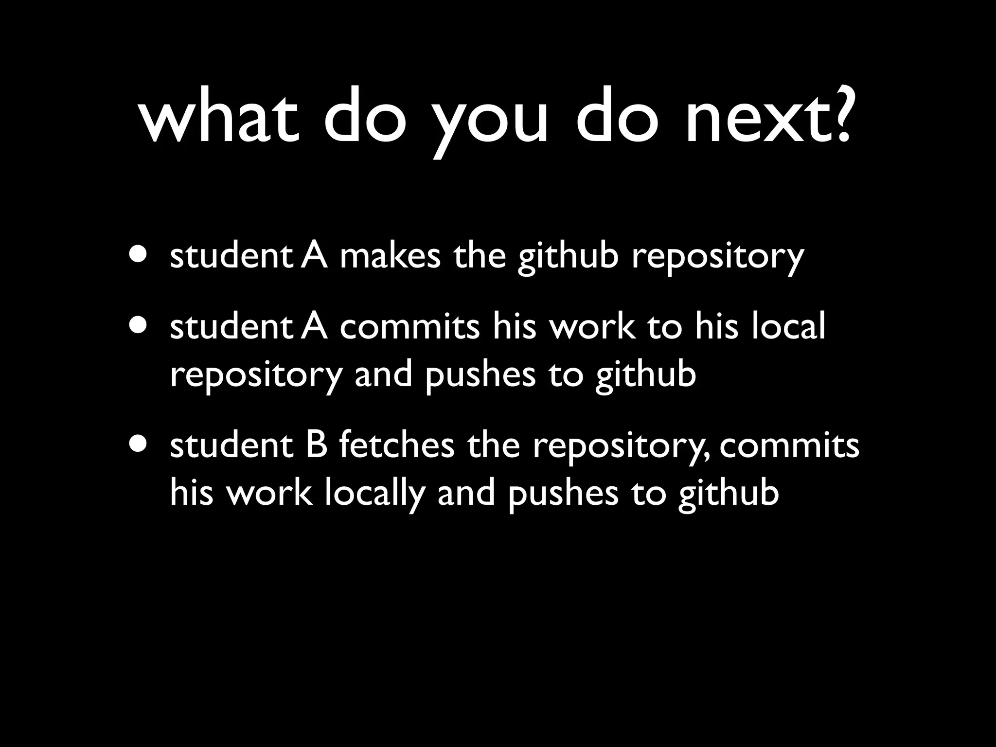 what do you do next?
• student A makes the github repository
• student A commits his work to his local
  repository and pushes to github
• student B fetches the repository, commits
  his work locally and pushes to github
 