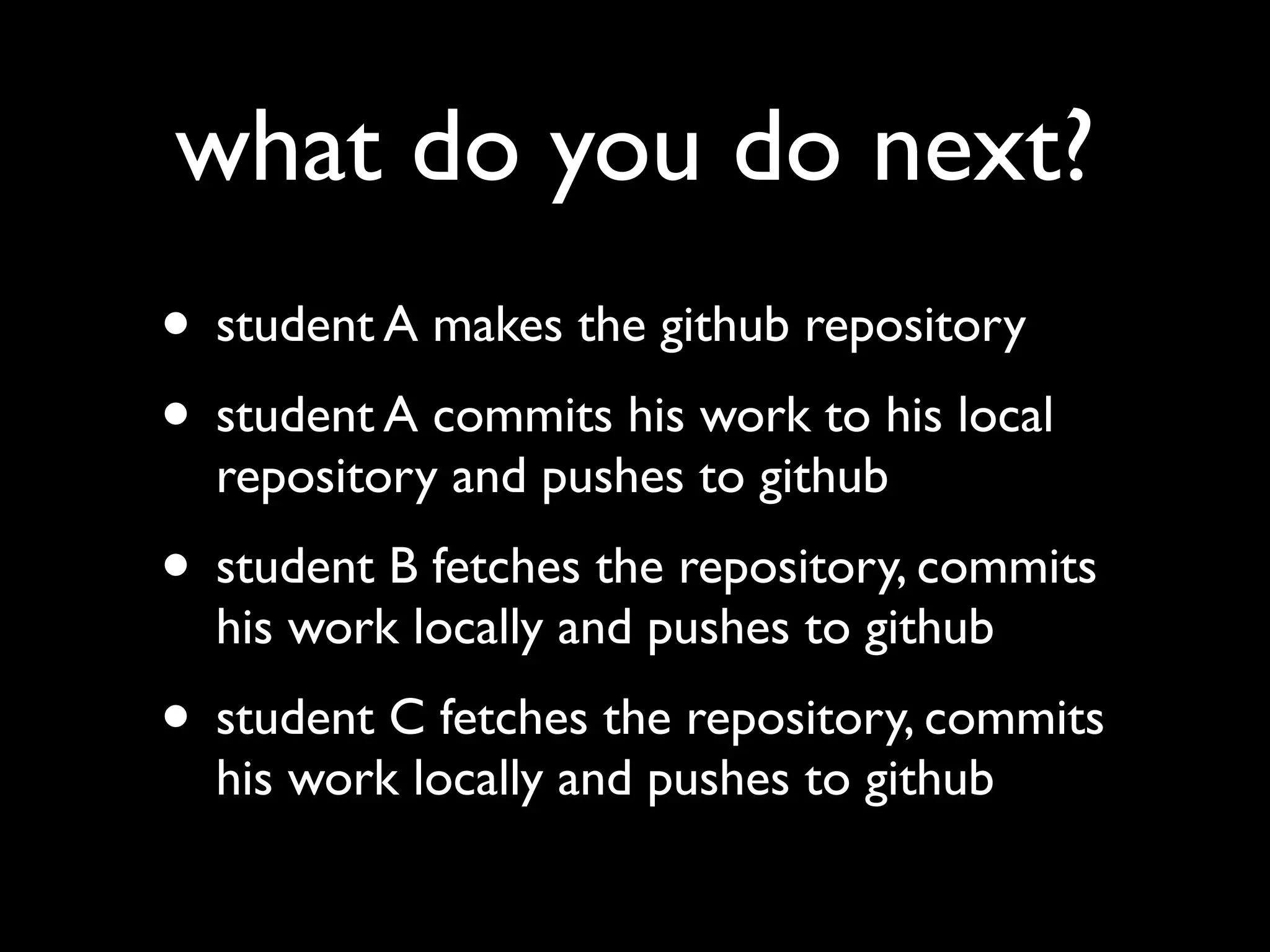what do you do next?
• student A makes the github repository
• student A commits his work to his local
  repository and pushes to github
• student B fetches the repository, commits
  his work locally and pushes to github
• student C fetches the repository, commits
  his work locally and pushes to github
 