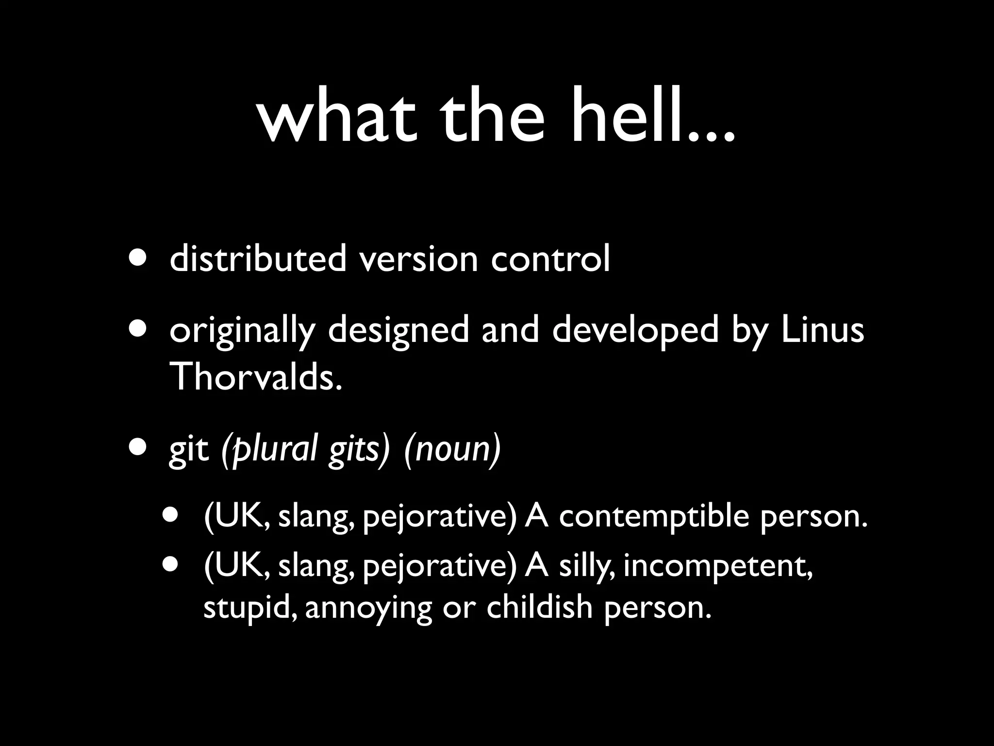 what the hell...
• distributed version control
• originally designed and developed by Linus
   Thorvalds.
• git (plural gits) (noun)
  •   (UK, slang, pejorative) A contemptible person.
  •   (UK, slang, pejorative) A silly, incompetent,
      stupid, annoying or childish person.
 