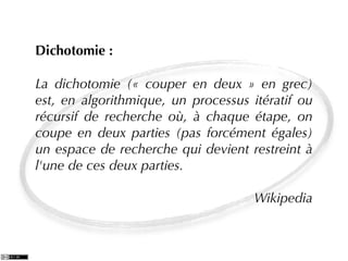 Dichotomie :

La dichotomie (« couper en deux » en grec)
est, en algorithmique, un processus itératif ou
récursif de recherche où, à chaque étape, on
coupe en deux parties (pas forcément égales)
un espace de recherche qui devient restreint à
l'une de ces deux parties.

                                     Wikipedia
 