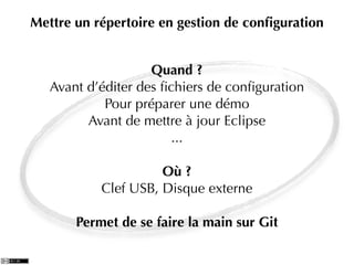 Mettre un répertoire en gestion de conﬁguration


                    Quand ?
   Avant d’éditer des ﬁchiers de conﬁguration
            Pour préparer une démo
         Avant de mettre à jour Eclipse
                        ...

                     Où ?
           Clef USB, Disque externe

       Permet de se faire la main sur Git
 