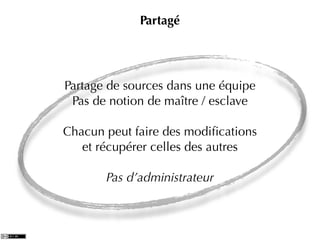 Partagé




Partage de sources dans une équipe
 Pas de notion de maître / esclave

Chacun peut faire des modiﬁcations
   et récupérer celles des autres

       Pas d’administrateur
 