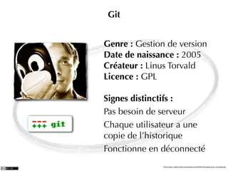Git


Genre : Gestion de version
Date de naissance : 2005
Créateur : Linus Torvald
Licence : GPL

Signes distinctifs :
Pas besoin de serveur
Chaque utilisateur a une
copie de l’historique
Fonctionne en déconnecté
               Photo:http://getch.ﬁles.wordpress.com/2009/02/mask-linus_torvalds.jpg
 