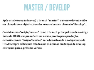 MASTER / DEVELOP
Após criado (uma única vez) o branch "master", o mesmo deverá então
ser clonado com objetivo de criar  o outro branch chamado "develop".
Consideramos "origin/master" como o branch principal e onde o código
fonte da HEAD sempre reflete um estado pronto para produção,
e consideramos  "origin/develop" ser o branch onde o código fonte de
HEAD sempre reflete um estado com as últimas mudanças de develop
entregues para a próxima versão.
 