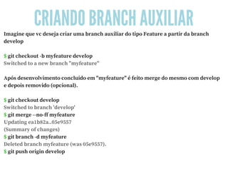 CRIANDO BRANCH AUXILIAR
Imagine que vc deseja criar uma branch auxiliar do tipo Feature a partir da branch
develop
$ git checkout -b myfeature develop
Switched to a new branch "myfeature"
Após desenvolvimento concluído em "myfeature" é feito merge do mesmo com develop
e depois removido (opcional).
$ git checkout develop
Switched to branch 'develop'
$ git merge --no-ff myfeature
Updating ea1b82a..05e9557
(Summary of changes)
$ git branch -d myfeature
Deleted branch myfeature (was 05e9557).
$ git push origin develop
 