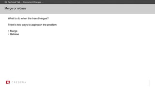What to do when the tree diverges?
There’s two ways to approach the problem:
• Merge
• Rebase
Merge or rebase
Git Technical Talk … Concurrent Changes …
 